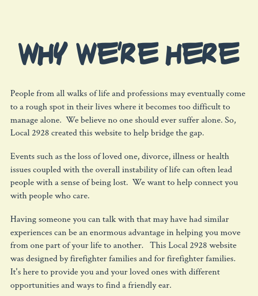 &nbsp;why we're here People from all walks of life and professions may eventually come to a rough spot in their lives where it becomes too difficult to manage alone. We believe no one should ever suffer alone. So, Local 2928 created this website to help bridge the gap. Events such as the loss of loved one, divorce, illness or health issues coupled with the overall instability of life can often lead people with a sense of being lost. We want to help connect you with people who care. Having someone you can talk with that may have had similar experiences can be an enormous advantage in helping you move from one part of your life to another. This Local 2928 website was designed by firefighter families and for firefighter families. It's here to provide you and your loved ones with different opportunities and ways to find a friendly ear. 